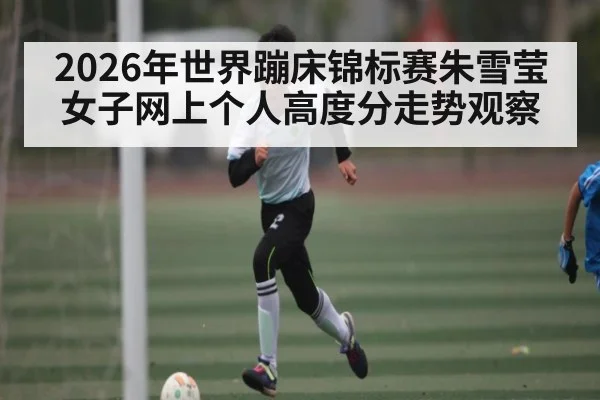 2026年世界蹦床锦标赛朱雪莹女子网上个人高度分走势观察