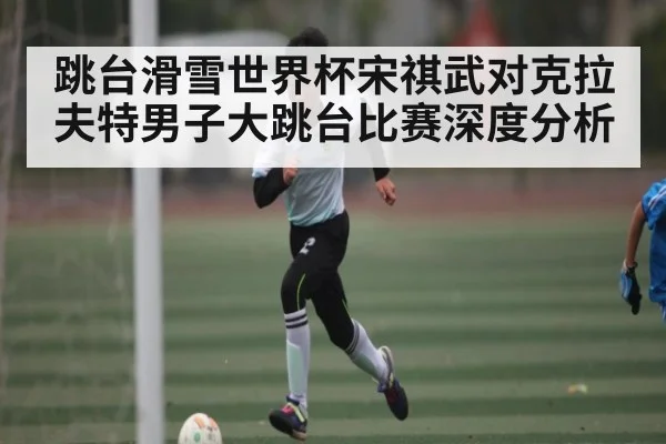 跳台滑雪世界杯宋祺武对克拉夫特男子大跳台比赛深度分析