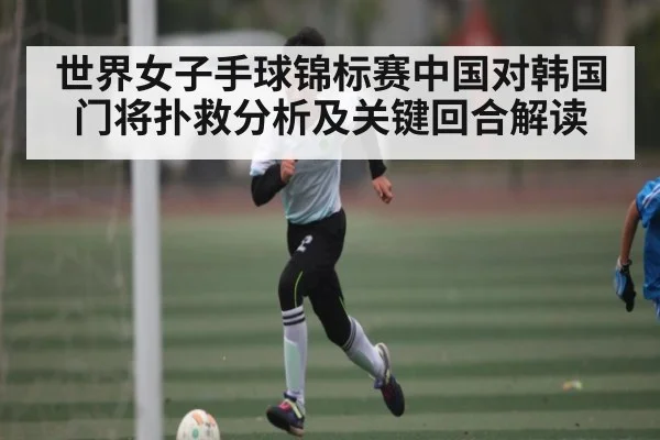 世界女子手球锦标赛中国对韩国门将扑救分析及关键回合解读
